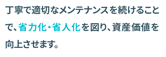 丁寧で適切なメンテナンスを続けることで、省力化・省人化を図り資産価値を向上させます。